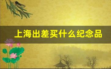 上海出差买什么纪念品_上海特产 送人 上档次